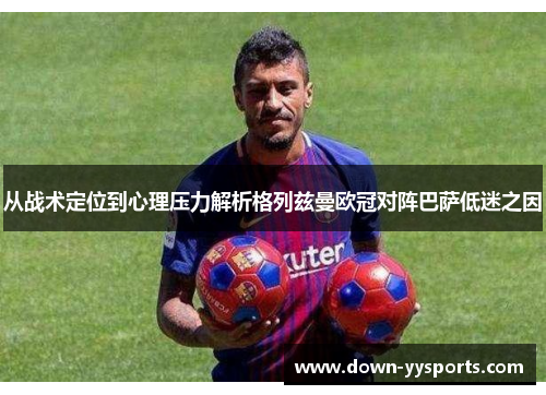从战术定位到心理压力解析格列兹曼欧冠对阵巴萨低迷之因 从战术定位到心理压力解析格列兹曼欧冠对阵巴萨低迷之因