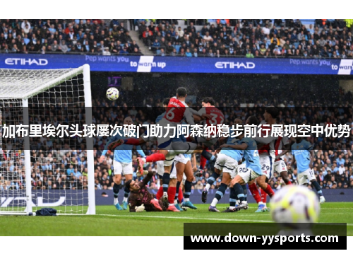 加布里埃尔头球屡次破门助力阿森纳稳步前行展现空中优势 加布里埃尔头球屡次破门助力阿森纳稳步前行展现空中优势