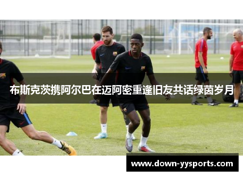 布斯克茨携阿尔巴在迈阿密重逢旧友共话绿茵岁月