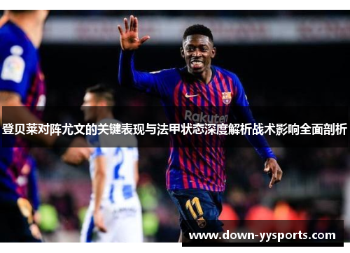 登贝莱对阵尤文的关键表现与法甲状态深度解析战术影响全面剖析