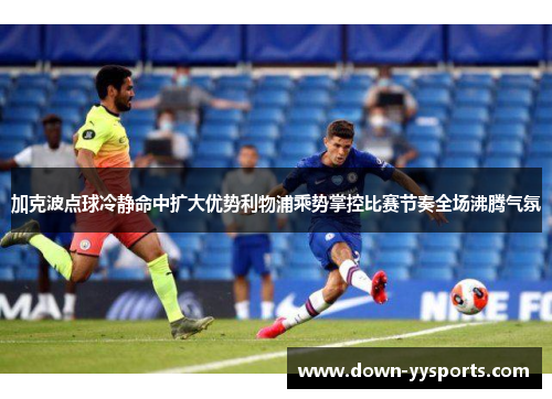 加克波点球冷静命中扩大优势利物浦乘势掌控比赛节奏全场沸腾气氛