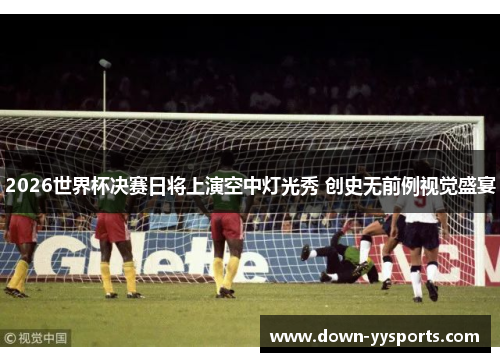 2026世界杯决赛日将上演空中灯光秀 创史无前例视觉盛宴
